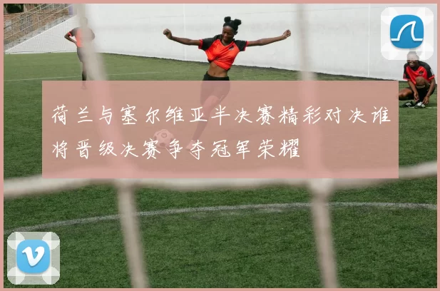 荷兰与塞尔维亚半决赛精彩对决谁将晋级决赛争夺冠军荣耀