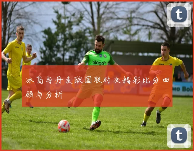 冰岛与丹麦欧国联对决精彩比分回顾与分析