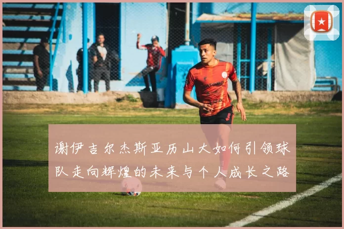 谢伊吉尔杰斯亚历山大如何引领球队走向辉煌的未来与个人成长之路