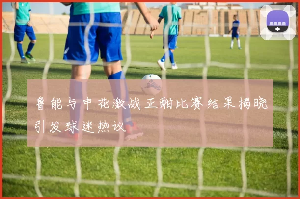 鲁能与申花激战正酣比赛结果揭晓引发球迷热议