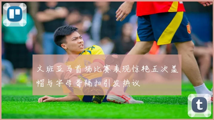 文班亚马首场比赛表现惊艳五次盖帽与字母哥隔扣引发热议