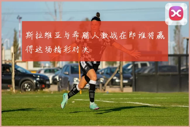 斯拉维亚与希腊人激战在即谁将赢得这场精彩对决