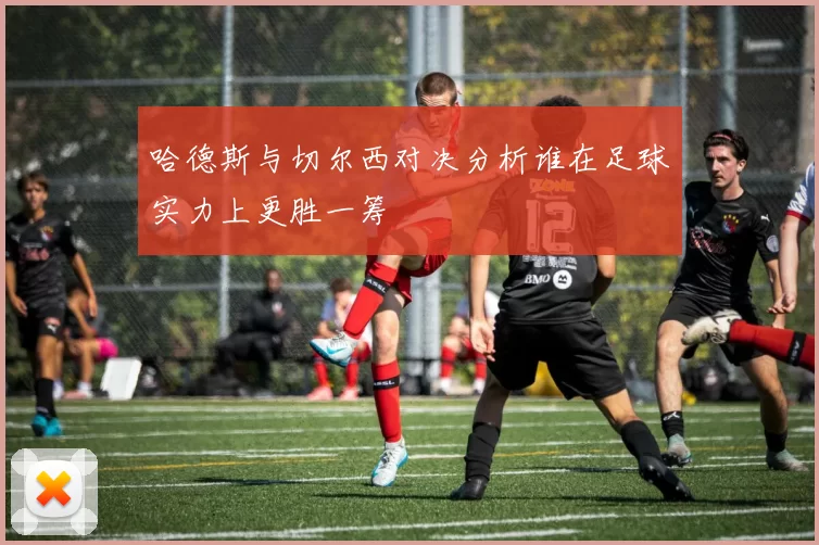 哈德斯与切尔西对决分析谁在足球实力上更胜一筹