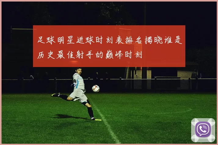 足球明星进球时刻表排名揭晓谁是历史最佳射手的巅峰时刻