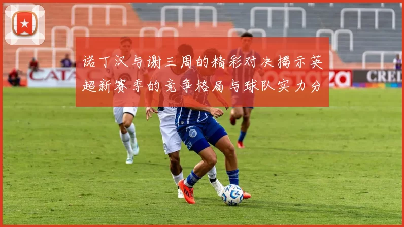 诺丁汉与谢三周的精彩对决揭示英超新赛季的竞争格局与球队实力分析