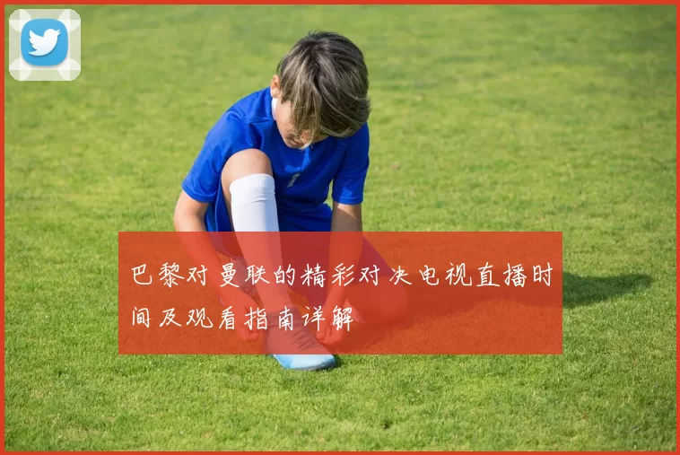 巴黎对曼联的精彩对决电视直播时间及观看指南详解