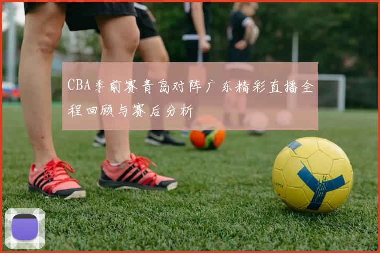 CBA季前赛青岛对阵广东精彩直播全程回顾与赛后分析