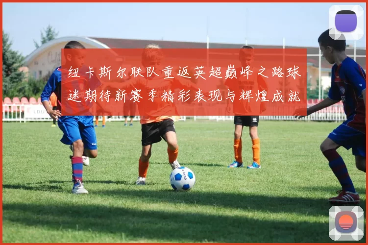 纽卡斯尔联队重返英超巅峰之路球迷期待新赛季精彩表现与辉煌成就