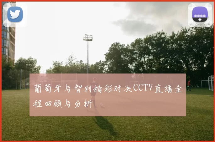 葡萄牙与智利精彩对决CCTV直播全程回顾与分析